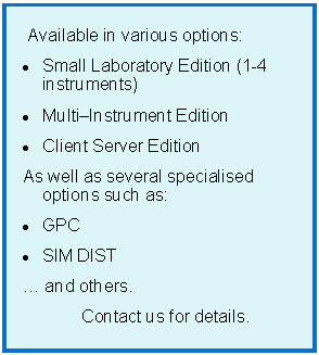 Text Box:
Available in various options:
Small Laboratory Edition (1-4 instruments)
Multi–Instrument Edition
Client Server Edition
As well as several specialised options such as:
GPC
SIM DIST
… and others.
Contact us for details.