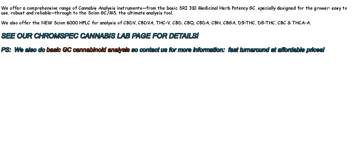 Text Box: We offer a comprehensive range of Cannabis Analysis instruments�from the basic SRI 310 Medicinal Herb Potency GC, specially designed for the grower: easy to use, robust and reliable�through to the Scion GC/MS, the ultimate analysis tool.We also offer the NEW Scion 6000 HPLC for analysis of CBDV, cbdva, thc-v, cbd, cbq, cbda, cbn, cbga, d9-thc, d8-thc, cbc & thca-a.SEE OUR CHROMSPEC CANNABIS LAB PAGE FOR DETAILS!PS:  We also do basic GC cannabinoid analysis so contact us for more information:  fast turnaround at affordable prices!       
